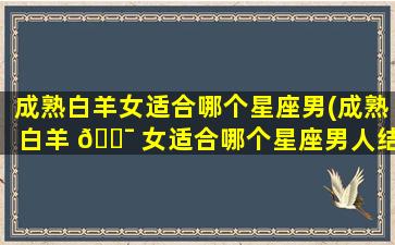 成熟白羊女适合哪个星座男(成熟白羊 🐯 女适合哪个星座男人结 🐵 婚)